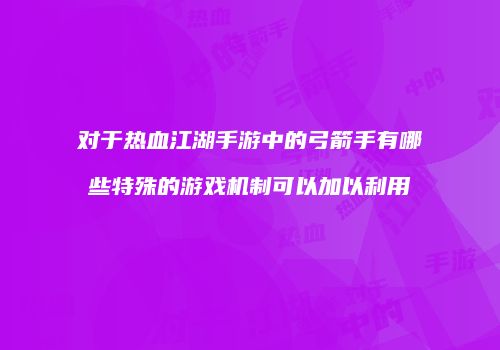 对于热血江湖手游中的弓箭手有哪些特殊的游戏机制可以加以利用