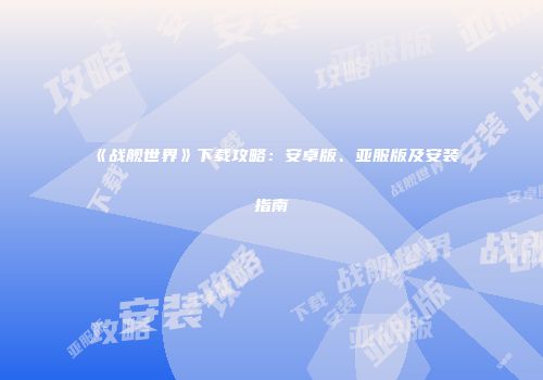 《战舰世界》下载攻略：安卓版、亚服版及安装指南