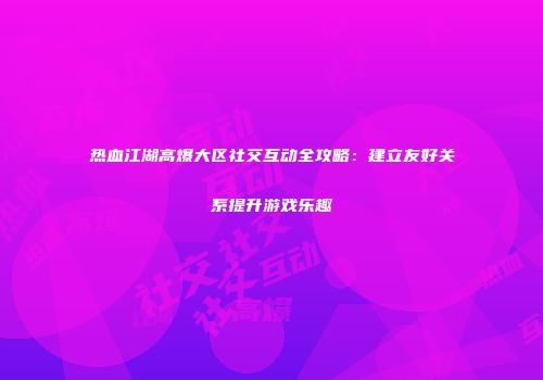 热血江湖高爆大区社交互动全攻略：建立友好关系提升游戏乐趣