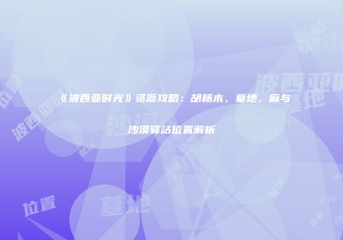《波西亚时光》资源攻略：胡杨木、墓地、麻与沙漠驿站位置解析