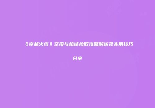 《穿越火线》空投与枪械捡取攻略解析及实用技巧分享