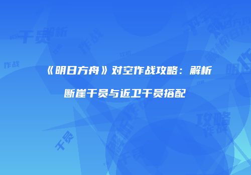 《明日方舟》对空作战攻略：解析断崖干员与近卫干员搭配