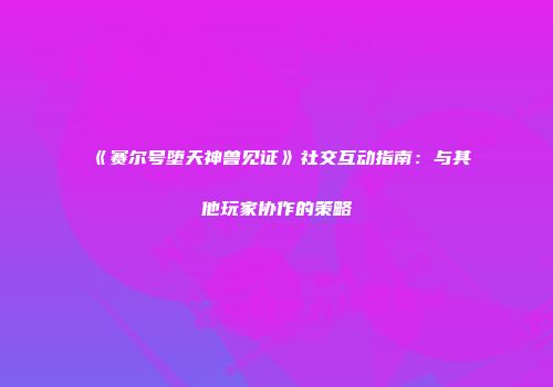 《赛尔号堕天神兽见证》社交互动指南：与其他玩家协作的策略