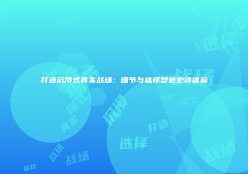 打造沉浸式真实战场：细节与选择塑造史诗体验