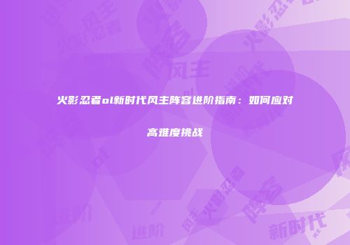 火影忍者ol新时代风主阵容进阶指南：如何应对高难度挑战