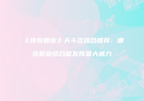 《传奇霸业》天斗笠组合推荐：哪些职业组合能发挥最大威力