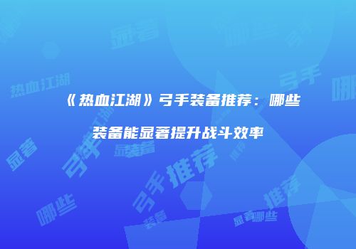 《热血江湖》弓手装备推荐:哪些装备能显著提升战斗效率