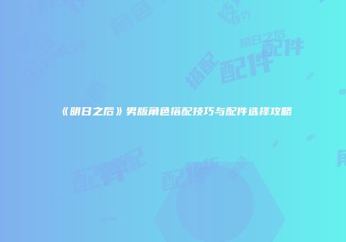 《明日之后》男版角色搭配技巧与配件选择攻略