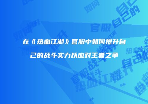 在《热血江湖》官服中如何提升自己的战斗实力以应对王者之争