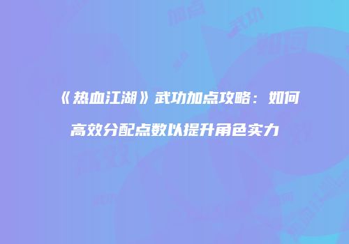 《热血江湖》武功加点攻略：如何高效分配点数以提升角色实力