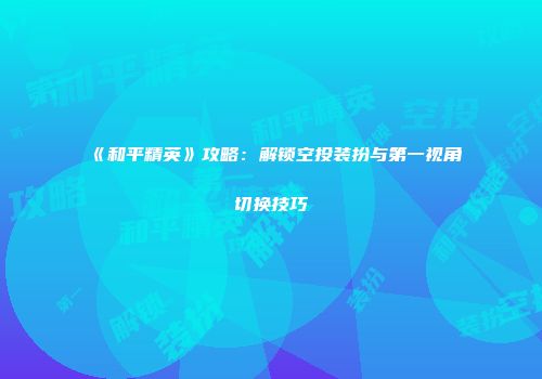 《和平精英》攻略：解锁空投装扮与第一视角切换技巧
