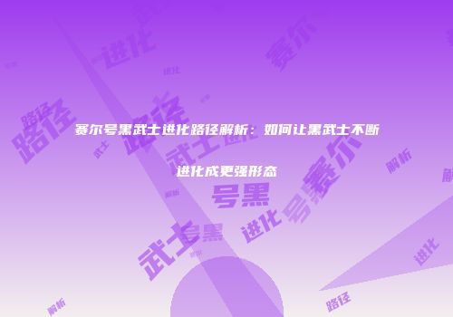 赛尔号黑武士进化路径解析:如何让黑武士不断进化成更强形态