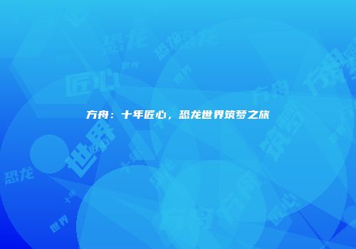 方舟：十年匠心，恐龙世界筑梦之旅
