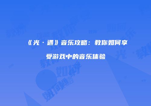 《光·遇》音乐攻略：教你如何享受游戏中的音乐体验