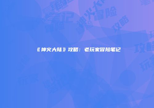 《神火大陆》攻略：老玩家冒险笔记