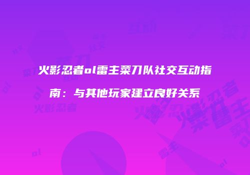 火影忍者ol雷主菜刀队社交互动指南：与其他玩家建立良好关系
