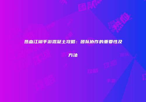 热血江湖手游混凝土攻略：团队协作的重要性及方法