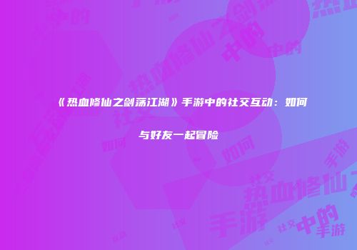 《热血修仙之剑荡江湖》手游中的社交互动:如何与好友一起冒险