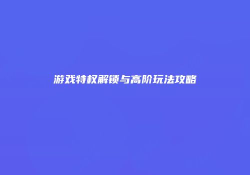 游戏特权解锁与高阶玩法攻略