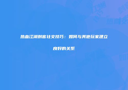 热血江湖刺客社交技巧：如何与其他玩家建立良好的关系