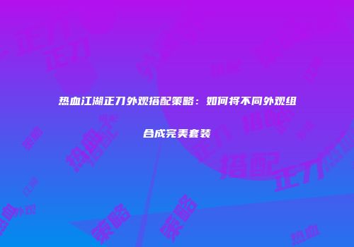 热血江湖正刀外观搭配策略：如何将不同外观组合成完美套装