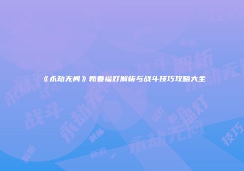 《永劫无间》新春福灯解析与战斗技巧攻略大全