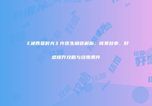 《波西亚时光》许医生角色解析：背景故事、好感提升攻略与结婚条件