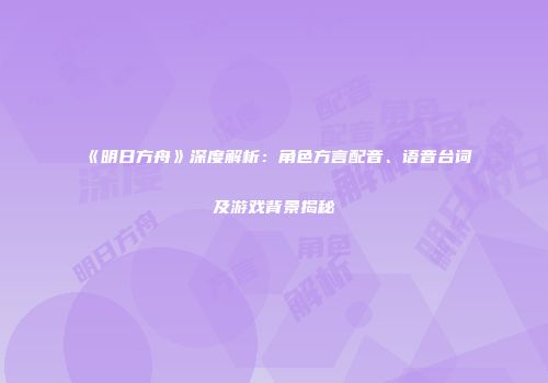 《明日方舟》深度解析：角色方言配音、语音台词及游戏背景揭秘