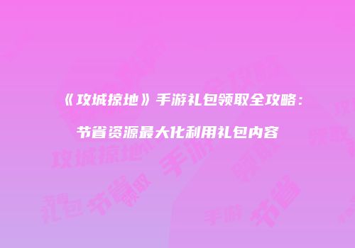 《攻城掠地》手游礼包领取全攻略：节省资源最大化利用礼包内容