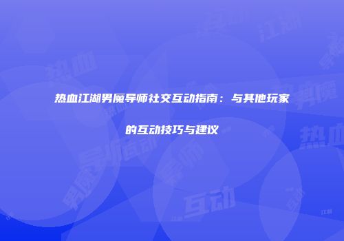 热血江湖男魔导师社交互动指南：与其他玩家的互动技巧与建议