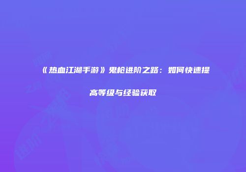 《热血江湖手游》鬼枪进阶之路：如何快速提高等级与经验获取