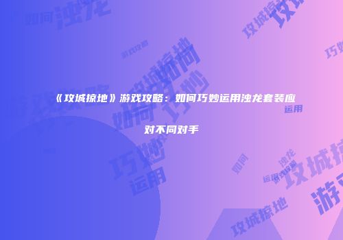 《攻城掠地》游戏攻略：如何巧妙运用浊龙套装应对不同对手