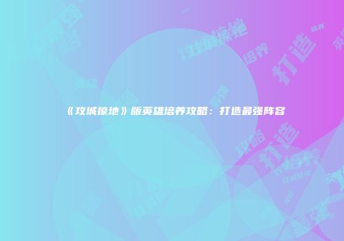 《攻城掠地》版英雄培养攻略：打造最强阵容