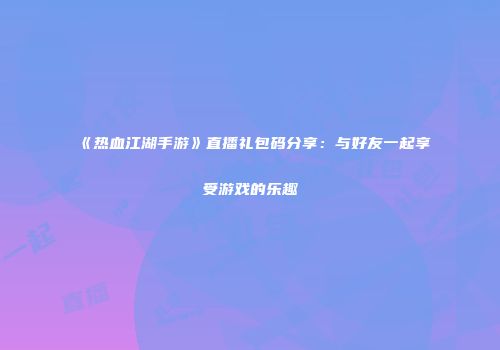 《热血江湖手游》直播礼包码分享：与好友一起享受游戏的乐趣