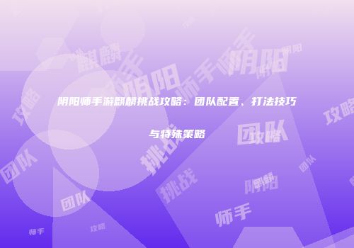 阴阳师手游麒麟挑战攻略：团队配置、打法技巧与特殊策略