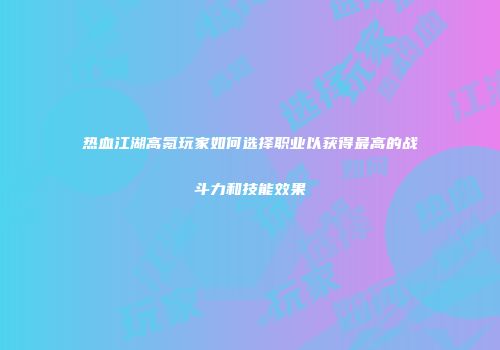 热血江湖高氪玩家如何选择职业以获得最高的战斗力和技能效果