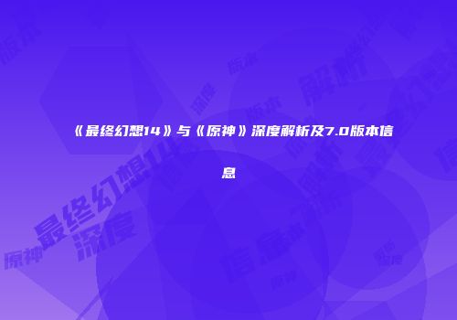 《最终幻想14》与《原神》深度解析及7.0版本信息