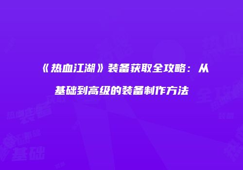 《热血江湖》装备获取全攻略：从基础到高级的装备制作方法