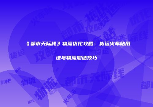 《都市天际线》物流优化攻略：货运火车站用法与物流加速技巧