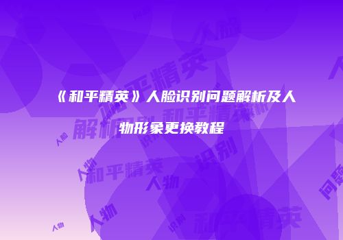 《和平精英》人脸识别问题解析及人物形象更换教程