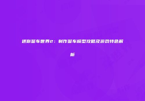 迷你警车世界2：制作警车模型攻略及游戏特色解析