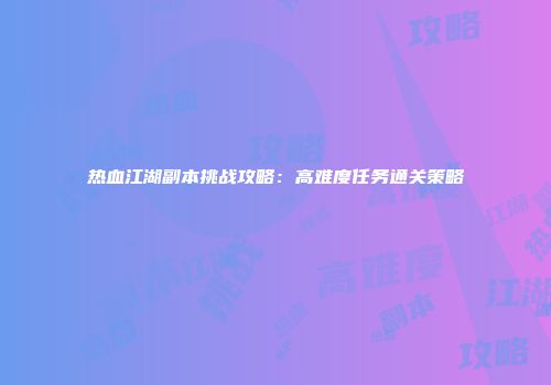 热血江湖副本挑战攻略：高难度任务通关策略