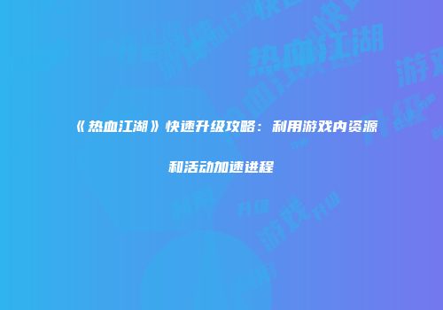 《热血江湖》快速升级攻略：利用游戏内资源和活动加速进程