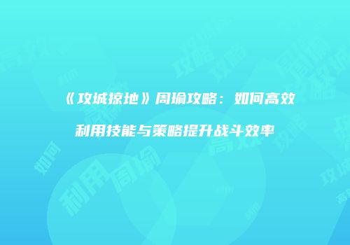 《攻城掠地》周瑜攻略：如何高效利用技能与策略提升战斗效率