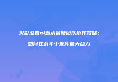 火影忍者ol遁术最新团队协作攻略：如何在战斗中发挥最大合力