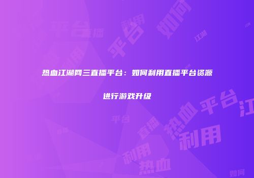 热血江湖网三直播平台：如何利用直播平台资源进行游戏升级