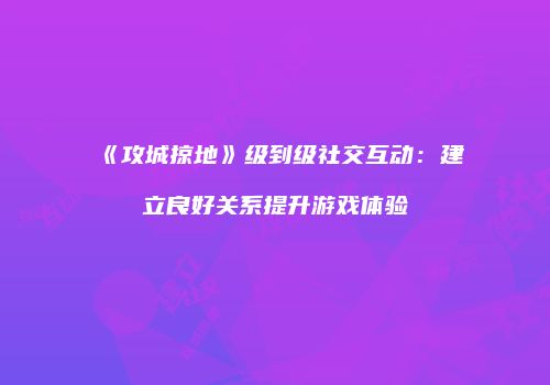 《攻城掠地》级到级社交互动：建立良好关系提升游戏体验