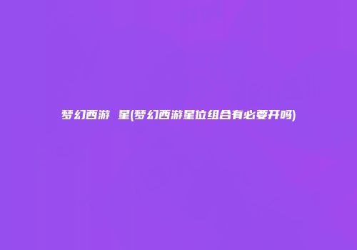 梦幻西游 星(梦幻西游星位组合有必要开吗)
