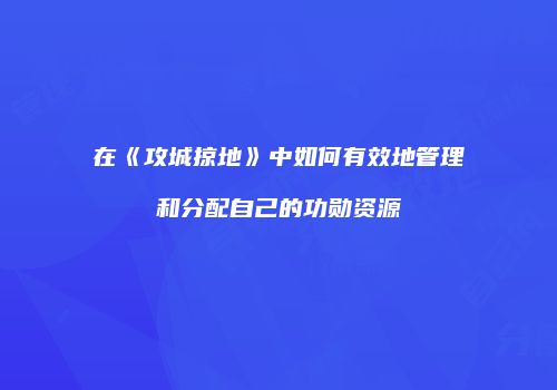 在《攻城掠地》中如何有效地管理和分配自己的功勋资源
