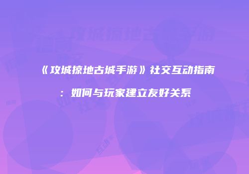 《攻城掠地古城手游》社交互动指南：如何与玩家建立友好关系